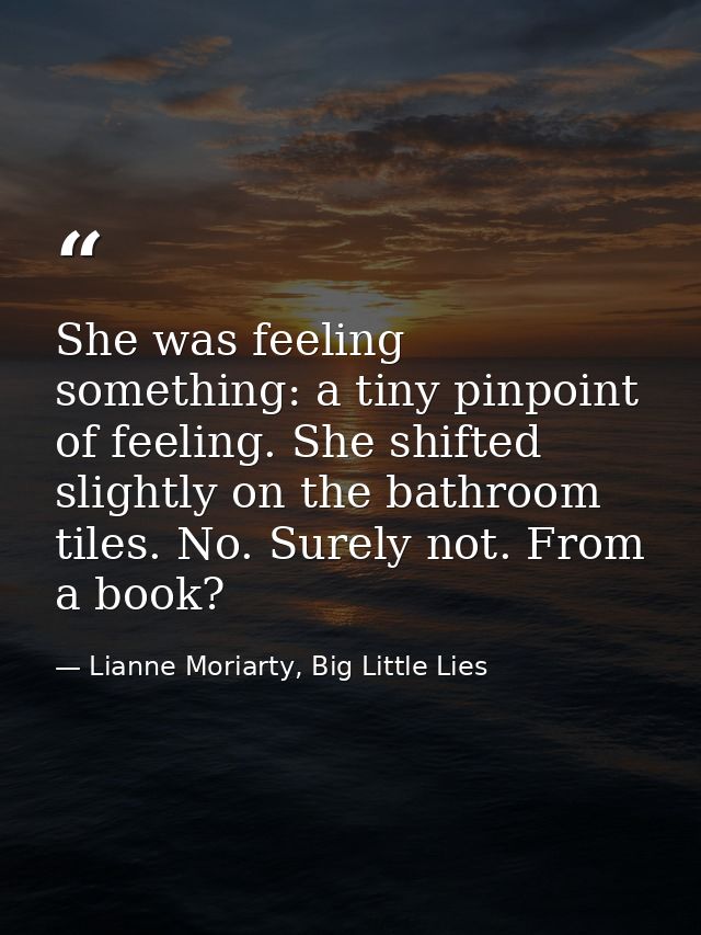 She was feeling something: a tiny pinpoint of feeling. She shifted slightly on the bathroom tiles. No. Surely not. From  — Lianne Moriarty, Big Little Lies