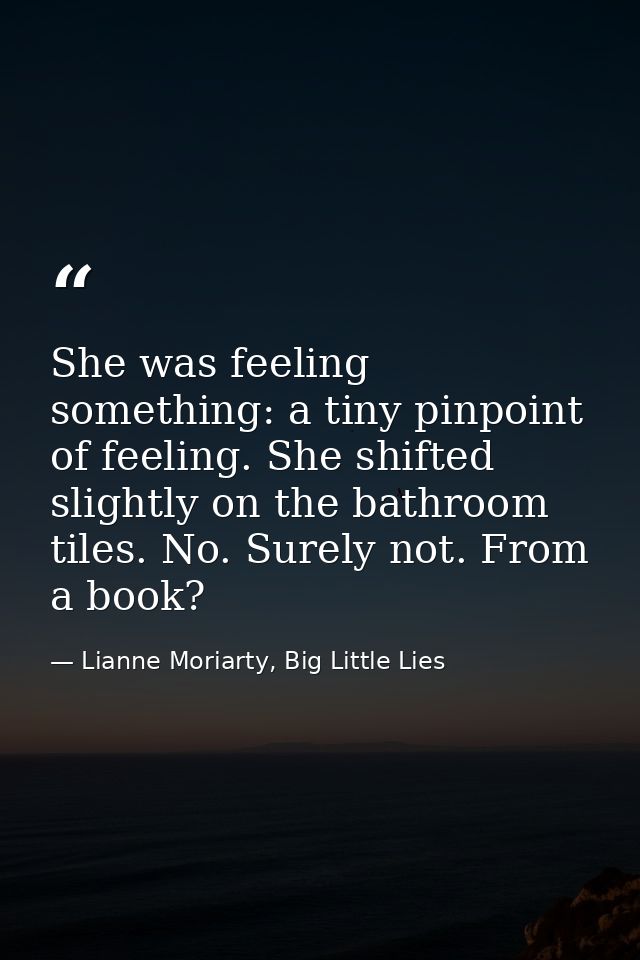 She was feeling something: a tiny pinpoint of feeling. She shifted slightly on the bathroom tiles. No. Surely not. From  — Lianne Moriarty, Big Little Lies