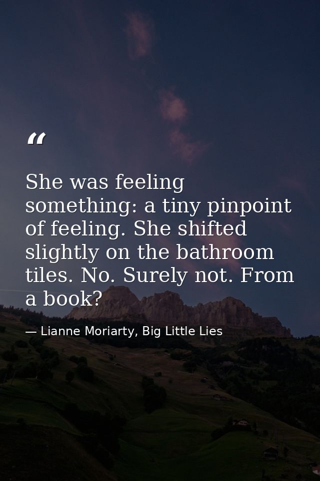 She was feeling something: a tiny pinpoint of feeling. She shifted slightly on the bathroom tiles. No. Surely not. From  — Lianne Moriarty, Big Little Lies