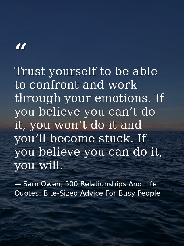 Trust yourself to be able to confront and work through your emotions. If you believe you can’t do it, you won’t do it an — Sam Owen, 500 Relationships And Life Quotes: Bite-Sized Advice For Busy People