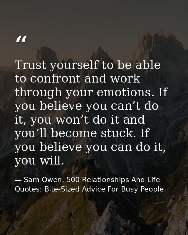 Trust yourself to be able to confront and work through your emotions. If you believe you can’t do it, you won’t do it an — Sam Owen, 500 Relationships And Life Quotes: Bite-Sized Advice For Busy People
