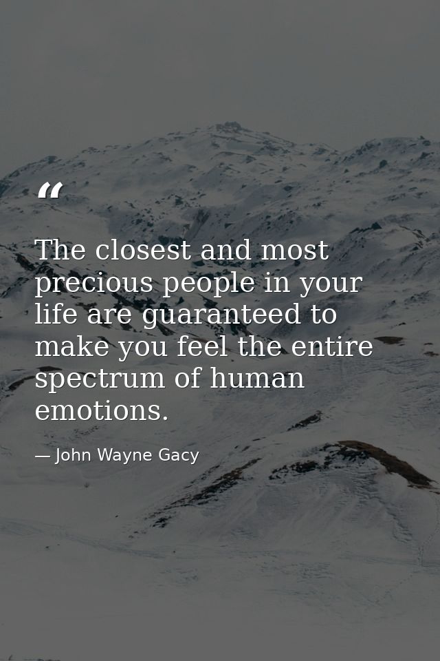 The closest and most precious people in your life are guaranteed to make you feel the entire spectrum of human emotions. — John Wayne Gacy