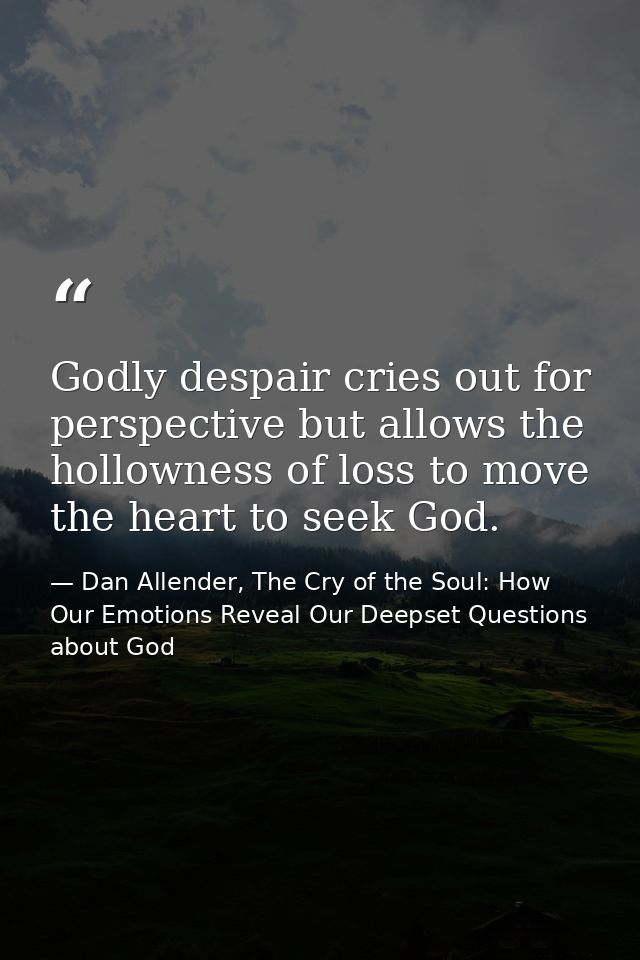 Godly despair cries out for perspective but allows the hollowness of loss to move the heart to seek God. — Dan Allender, The Cry of the Soul: How Our Emotions Reveal Our Deepset Questions about God