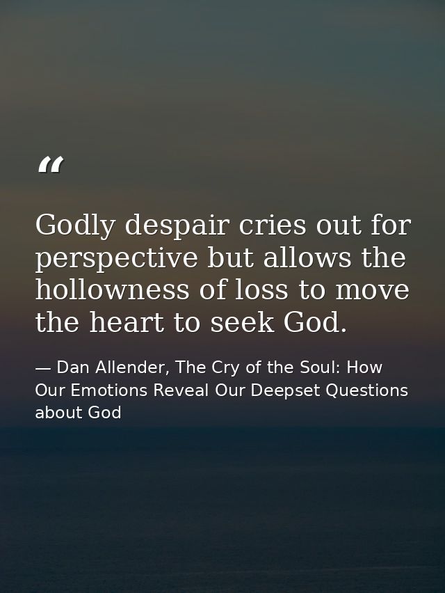Godly despair cries out for perspective but allows the hollowness of loss to move the heart to seek God. — Dan Allender, The Cry of the Soul: How Our Emotions Reveal Our Deepset Questions about God