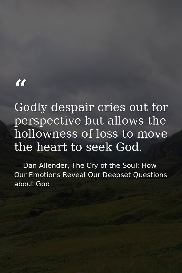 Godly despair cries out for perspective but allows the hollowness of loss to move the heart to seek God. — Dan Allender, The Cry of the Soul: How Our Emotions Reveal Our Deepset Questions about God