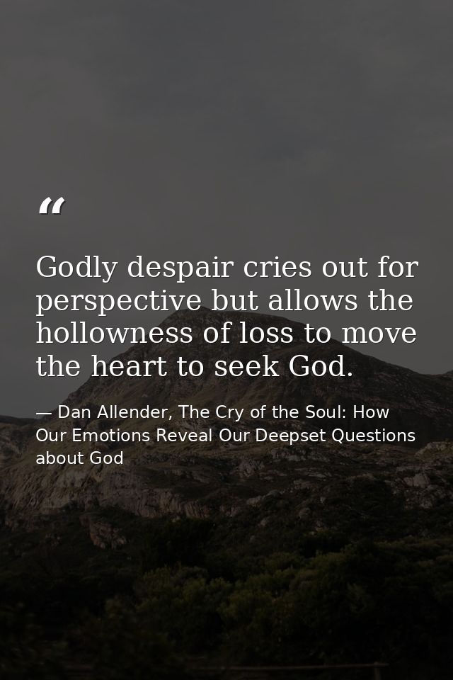 Godly despair cries out for perspective but allows the hollowness of loss to move the heart to seek God. — Dan Allender, The Cry of the Soul: How Our Emotions Reveal Our Deepset Questions about God