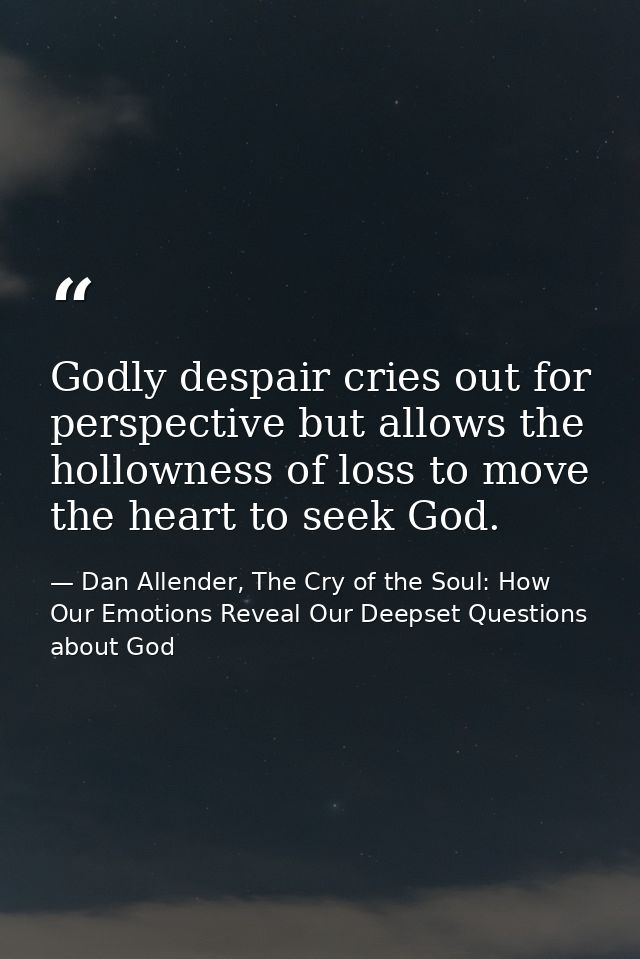 Godly despair cries out for perspective but allows the hollowness of loss to move the heart to seek God. — Dan Allender, The Cry of the Soul: How Our Emotions Reveal Our Deepset Questions about God