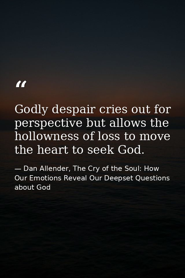 Godly despair cries out for perspective but allows the hollowness of loss to move the heart to seek God. — Dan Allender, The Cry of the Soul: How Our Emotions Reveal Our Deepset Questions about God
