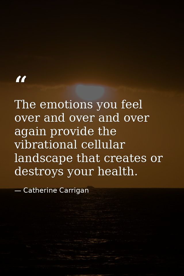 The emotions you feel over and over and over again provide the vibrational cellular landscape that creates or destroys y — Catherine Carrigan