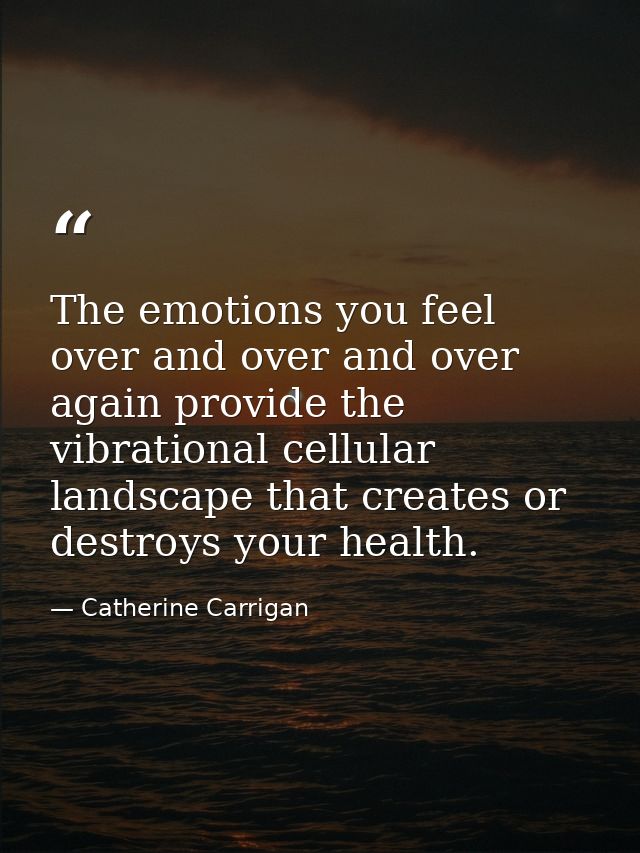 The emotions you feel over and over and over again provide the vibrational cellular landscape that creates or destroys y — Catherine Carrigan