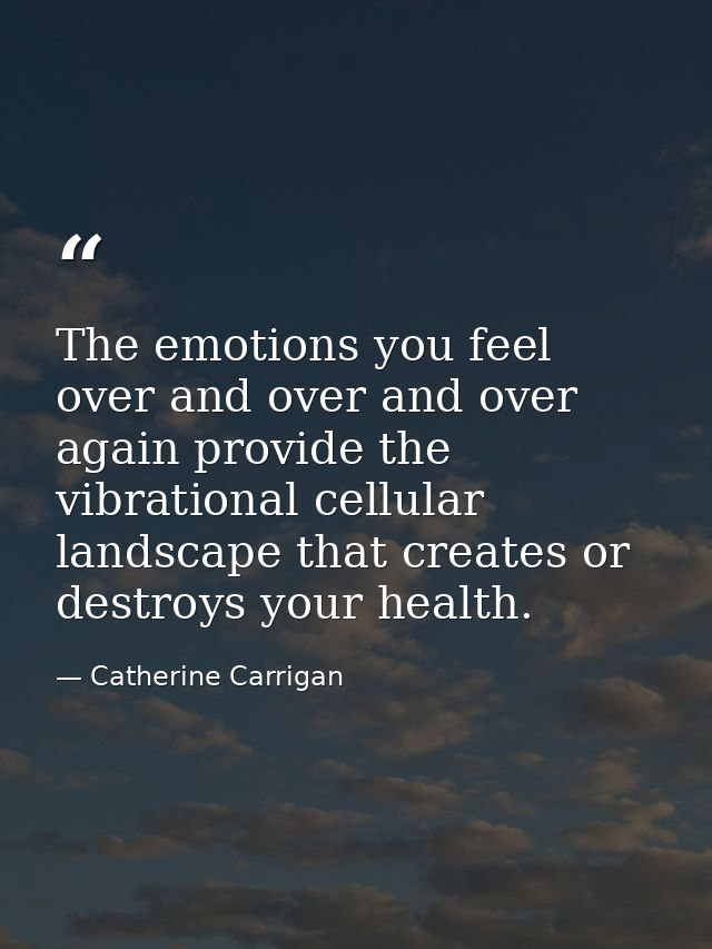 The emotions you feel over and over and over again provide the vibrational cellular landscape that creates or destroys y — Catherine Carrigan