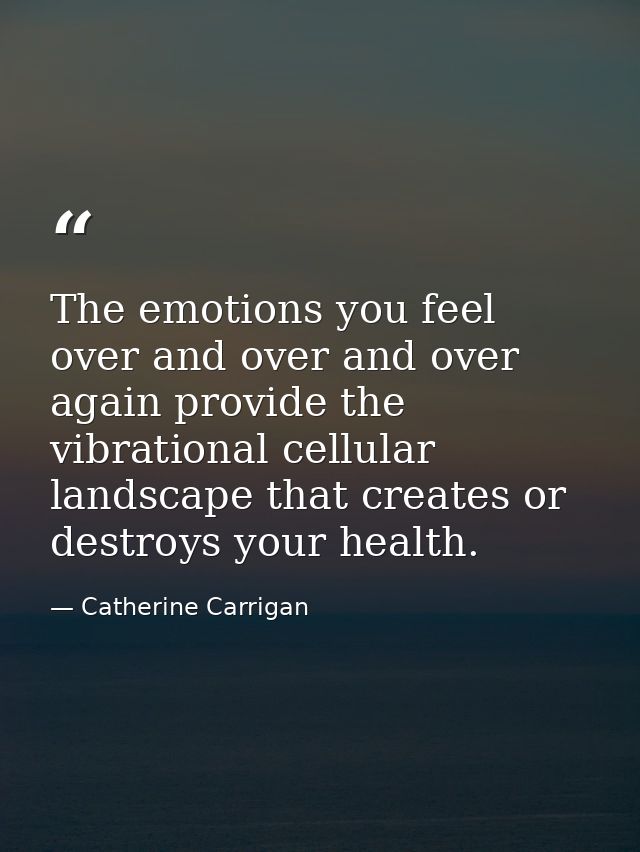 The emotions you feel over and over and over again provide the vibrational cellular landscape that creates or destroys y — Catherine Carrigan