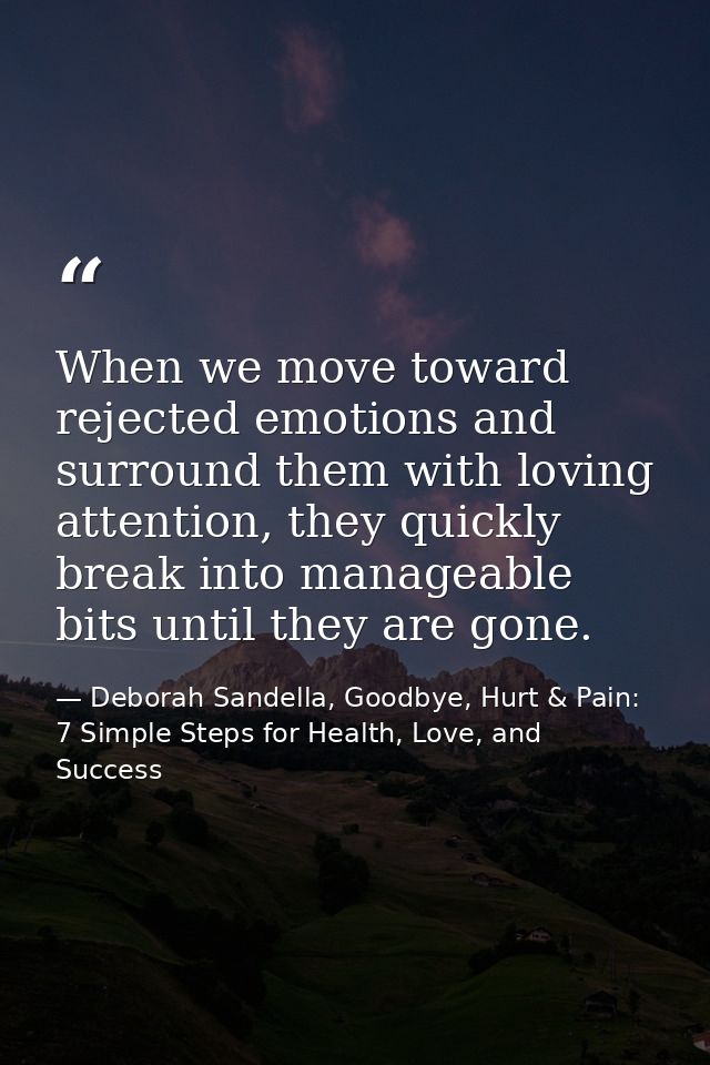 When we move toward rejected emotions and surround them with loving attention, they quickly break into manageable bits u — Deborah Sandella, Goodbye, Hurt & Pain: 7 Simple Steps for Health, Love, and Success