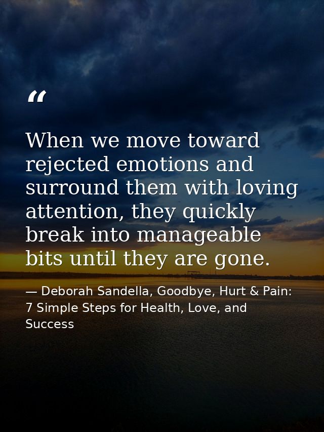 When we move toward rejected emotions and surround them with loving attention, they quickly break into manageable bits u — Deborah Sandella, Goodbye, Hurt & Pain: 7 Simple Steps for Health, Love, and Success