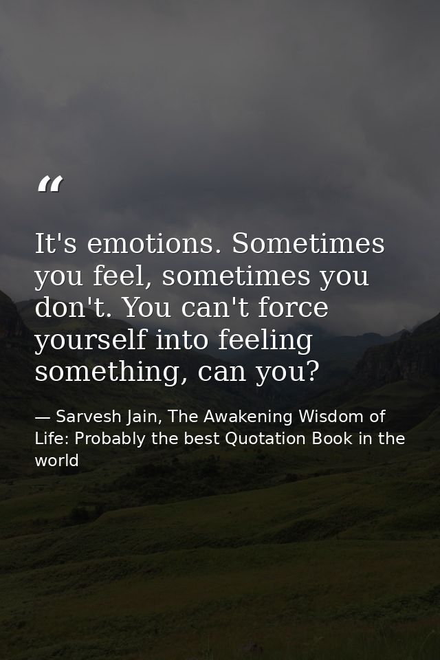 It's emotions. Sometimes you feel, sometimes you don't. You can't force yourself into feeling something, can you? — Sarvesh Jain, The Awakening Wisdom of Life: Probably the best Quotation Book in the world