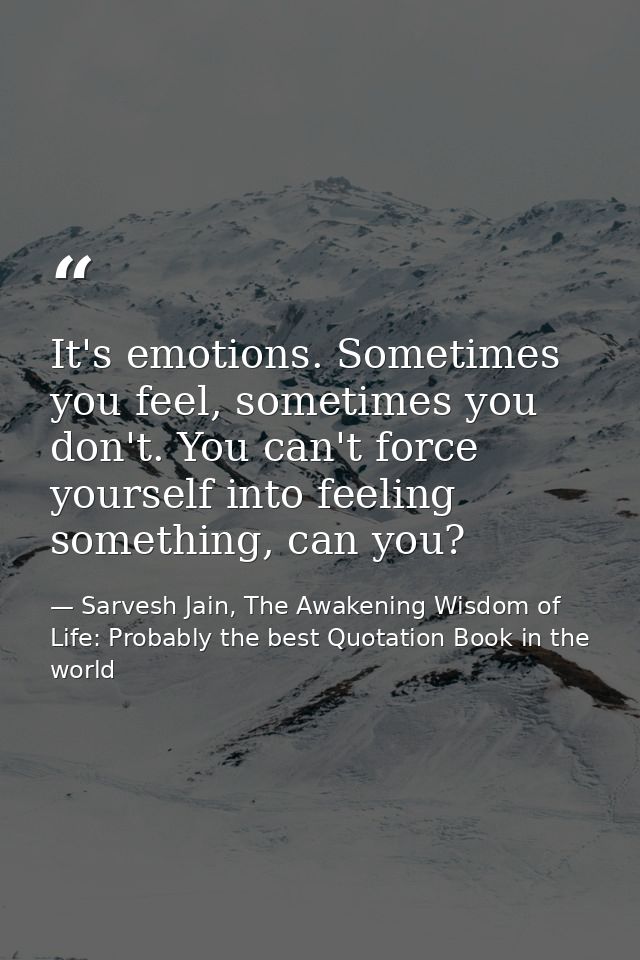 It's emotions. Sometimes you feel, sometimes you don't. You can't force yourself into feeling something, can you? — Sarvesh Jain, The Awakening Wisdom of Life: Probably the best Quotation Book in the world