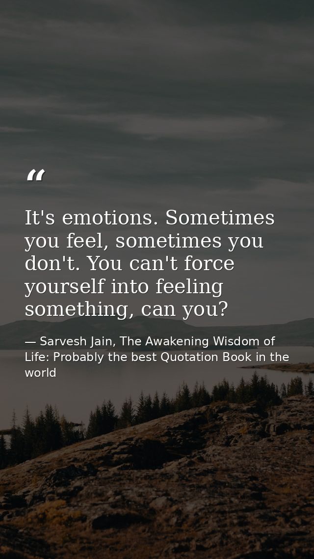 It's emotions. Sometimes you feel, sometimes you don't. You can't force yourself into feeling something, can you? — Sarvesh Jain, The Awakening Wisdom of Life: Probably the best Quotation Book in the world