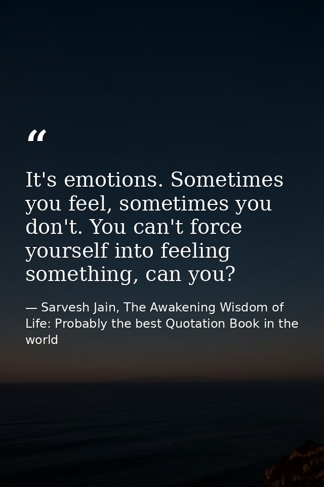 It's emotions. Sometimes you feel, sometimes you don't. You can't force yourself into feeling something, can you? — Sarvesh Jain, The Awakening Wisdom of Life: Probably the best Quotation Book in the world