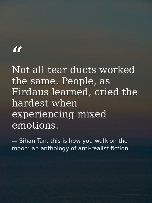 Not all tear ducts worked the same. People, as Firdaus learned, cried the hardest when experiencing mixed emotions. — Sihan Tan, this is how you walk on the moon: an anthology of anti-realist fiction