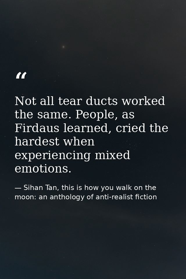 Not all tear ducts worked the same. People, as Firdaus learned, cried the hardest when experiencing mixed emotions. — Sihan Tan, this is how you walk on the moon: an anthology of anti-realist fiction