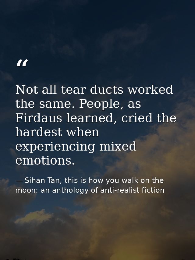 Not all tear ducts worked the same. People, as Firdaus learned, cried the hardest when experiencing mixed emotions. — Sihan Tan, this is how you walk on the moon: an anthology of anti-realist fiction
