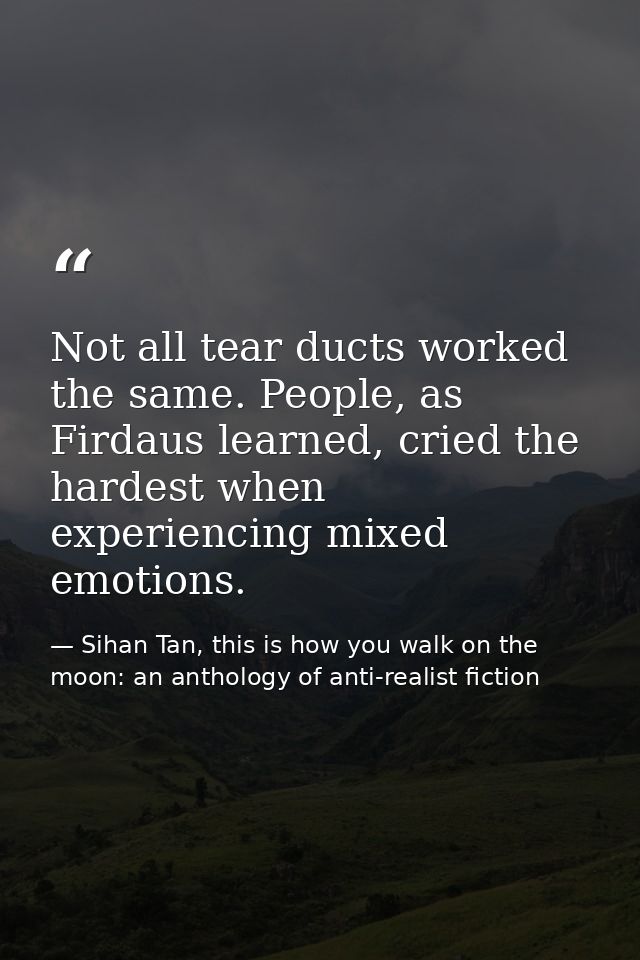 Not all tear ducts worked the same. People, as Firdaus learned, cried the hardest when experiencing mixed emotions. — Sihan Tan, this is how you walk on the moon: an anthology of anti-realist fiction