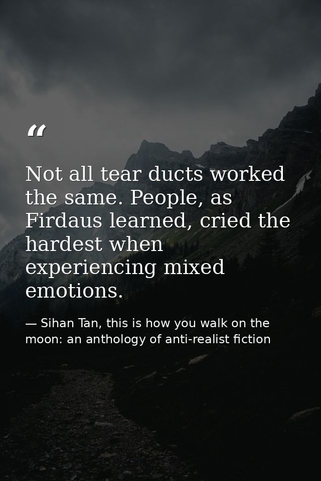 Not all tear ducts worked the same. People, as Firdaus learned, cried the hardest when experiencing mixed emotions. — Sihan Tan, this is how you walk on the moon: an anthology of anti-realist fiction