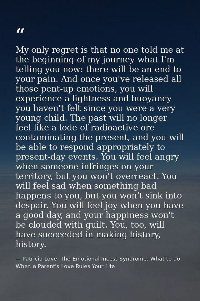 My only regret is that no one told me at the beginning of my journey what I'm telling you now: there will be an end to y — Patricia Love, The Emotional Incest Syndrome: What to do When a Parent's Love Rules Your Life