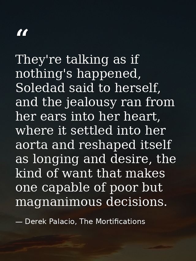 They're talking as if nothing's happened, Soledad said to herself, and the jealousy ran from her ears into her heart, wh — Derek Palacio, The Mortifications