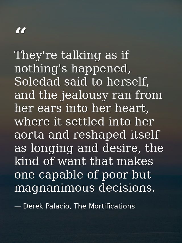 They're talking as if nothing's happened, Soledad said to herself, and the jealousy ran from her ears into her heart, wh — Derek Palacio, The Mortifications