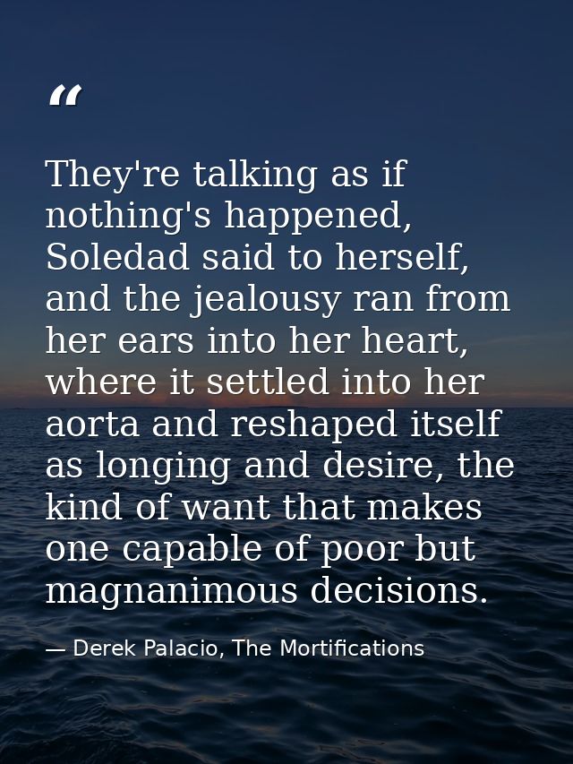 They're talking as if nothing's happened, Soledad said to herself, and the jealousy ran from her ears into her heart, wh — Derek Palacio, The Mortifications