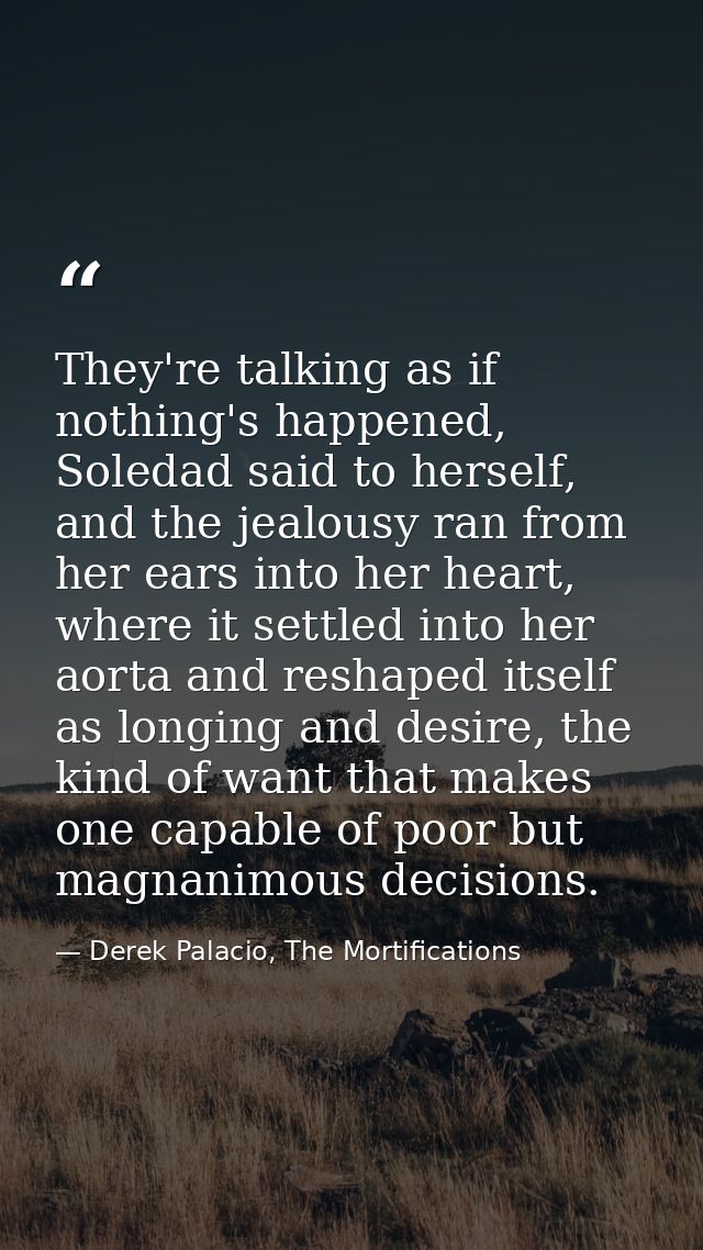 They're talking as if nothing's happened, Soledad said to herself, and the jealousy ran from her ears into her heart, wh — Derek Palacio, The Mortifications