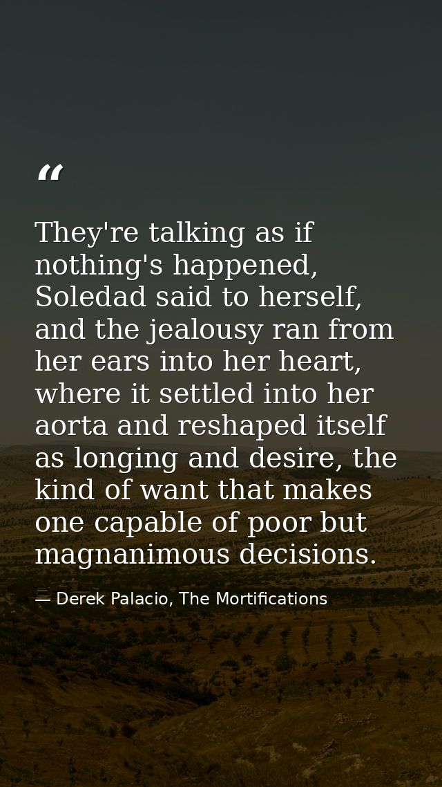 They're talking as if nothing's happened, Soledad said to herself, and the jealousy ran from her ears into her heart, wh — Derek Palacio, The Mortifications