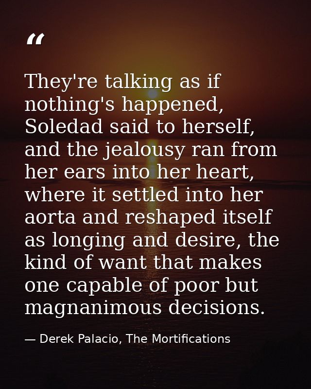 They're talking as if nothing's happened, Soledad said to herself, and the jealousy ran from her ears into her heart, wh — Derek Palacio, The Mortifications