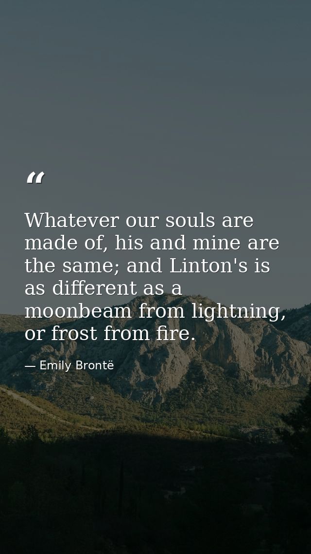 Whatever our souls are made of, his and mine are the same; and Linton's is as different as a moonbeam from lightning, or — Emily Brontë