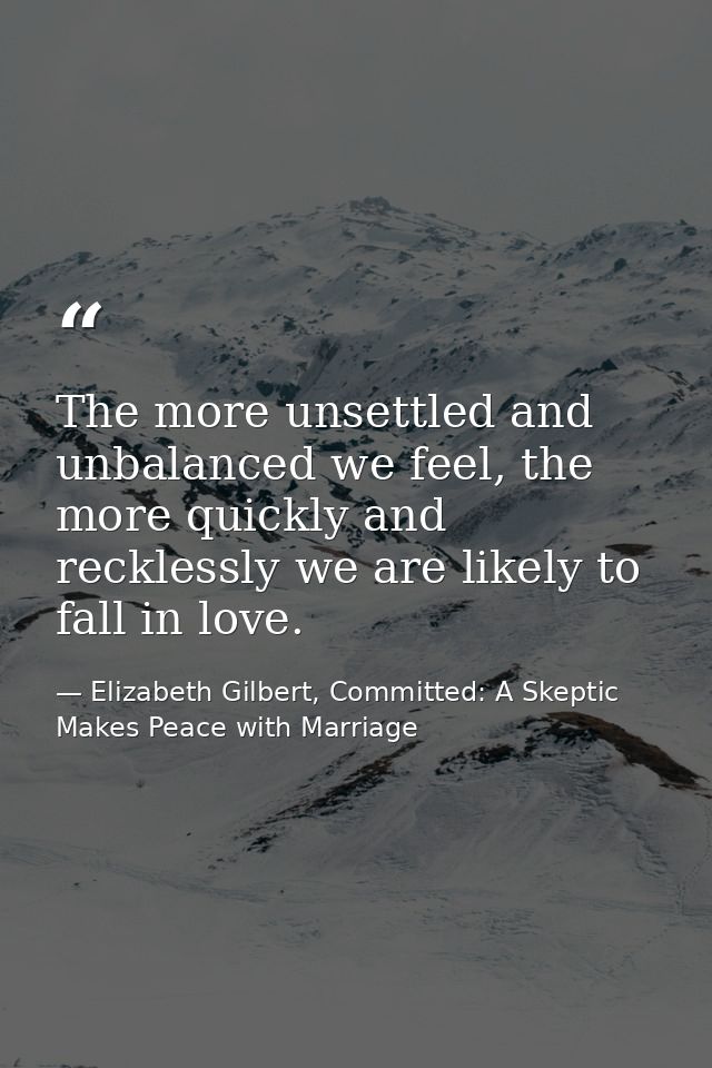 The more unsettled and unbalanced we feel, the more quickly and recklessly we are likely to fall in love. — Elizabeth Gilbert, Committed: A Skeptic Makes Peace with Marriage