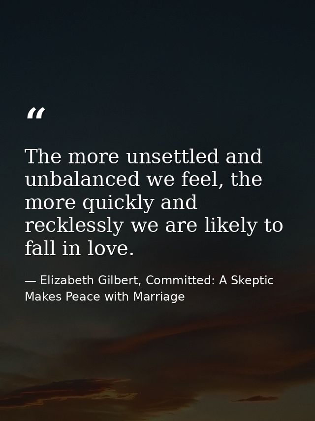The more unsettled and unbalanced we feel, the more quickly and recklessly we are likely to fall in love. — Elizabeth Gilbert, Committed: A Skeptic Makes Peace with Marriage
