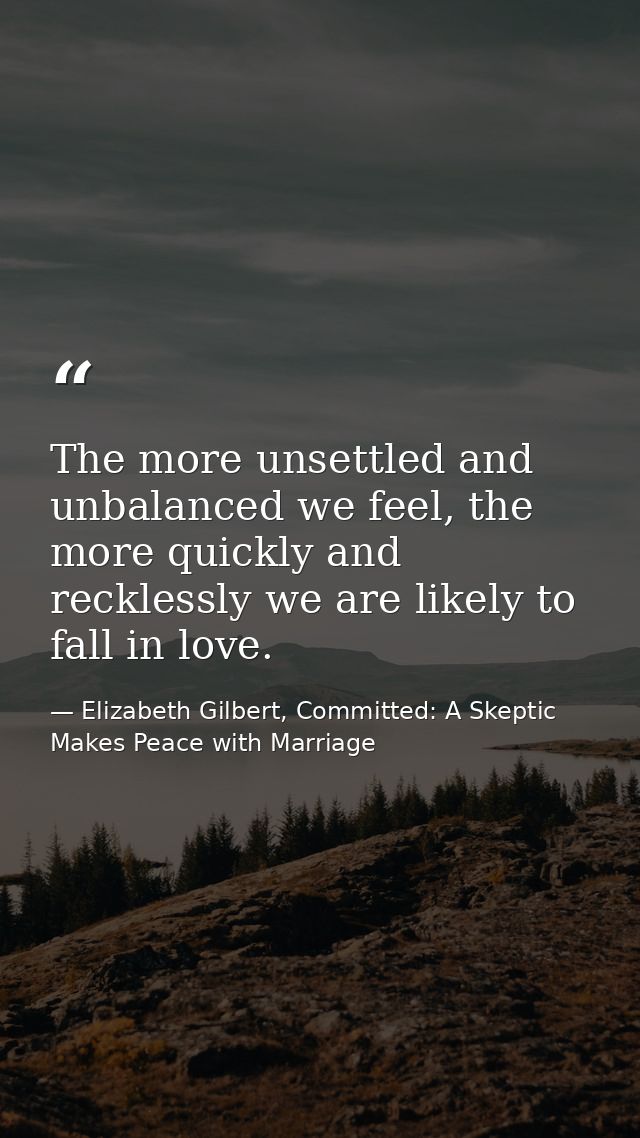 The more unsettled and unbalanced we feel, the more quickly and recklessly we are likely to fall in love. — Elizabeth Gilbert, Committed: A Skeptic Makes Peace with Marriage