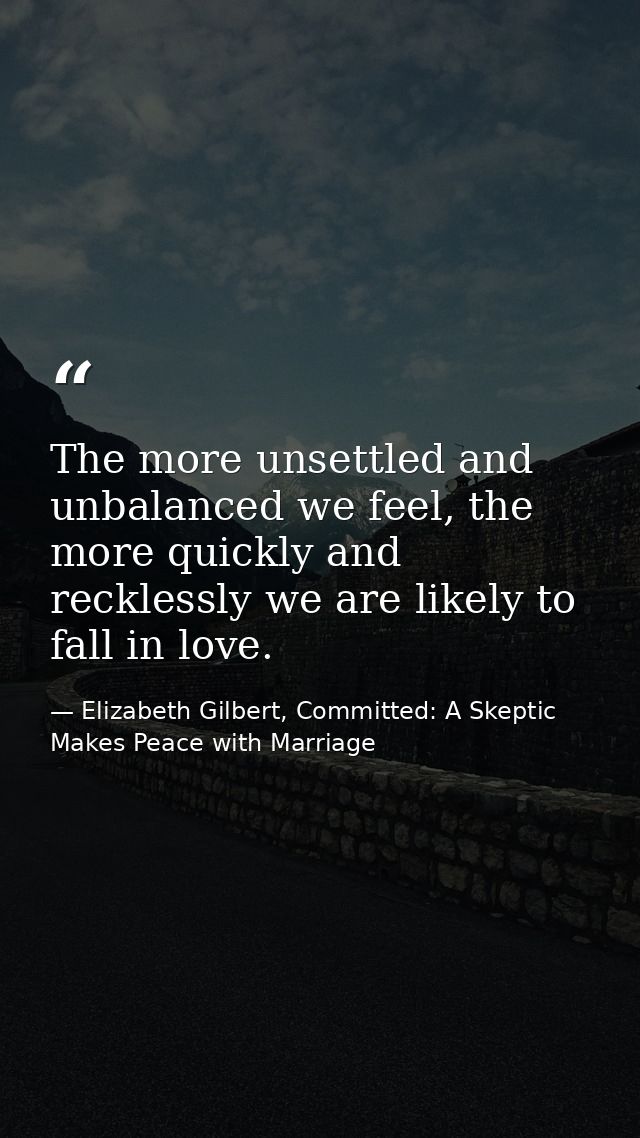 The more unsettled and unbalanced we feel, the more quickly and recklessly we are likely to fall in love. — Elizabeth Gilbert, Committed: A Skeptic Makes Peace with Marriage