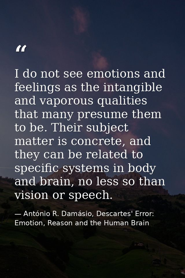 I do not see emotions and feelings as the intangible and vaporous qualities that many presume them to be. Their subject  — António R. Damásio, Descartes' Error: Emotion, Reason and the Human Brain