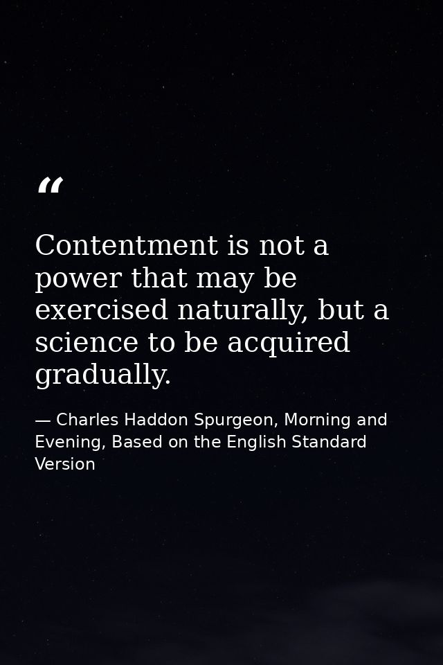 Contentment is not a power that may be exercised naturally, but a science to be acquired gradually. — Charles Haddon Spurgeon, Morning and Evening, Based on the English Standard Version
