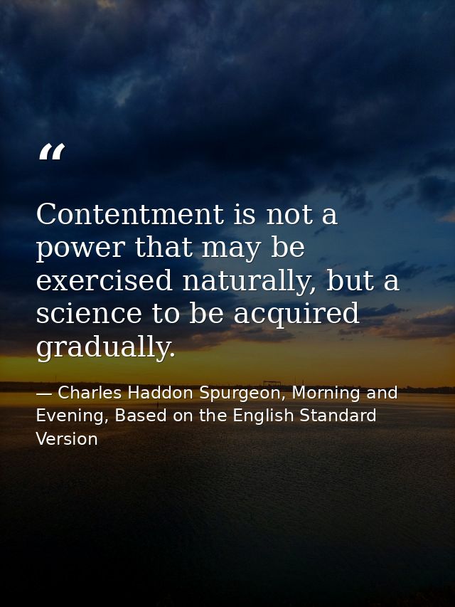 Contentment is not a power that may be exercised naturally, but a science to be acquired gradually. — Charles Haddon Spurgeon, Morning and Evening, Based on the English Standard Version