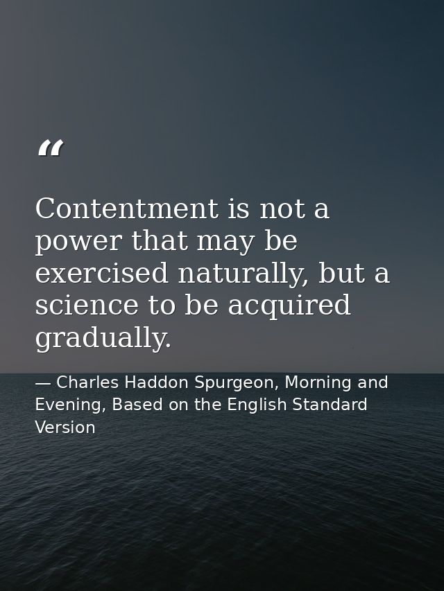 Contentment is not a power that may be exercised naturally, but a science to be acquired gradually. — Charles Haddon Spurgeon, Morning and Evening, Based on the English Standard Version