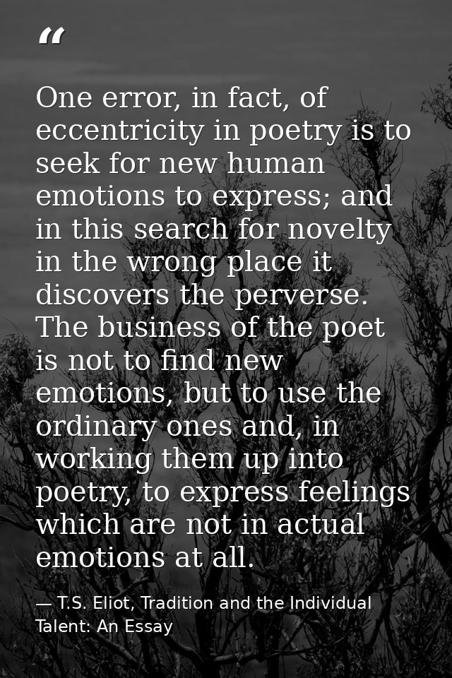 One error, in fact, of eccentricity in poetry is to seek for new human emotions to express; and in this search for novel — T.S. Eliot, Tradition and the Individual Talent: An Essay