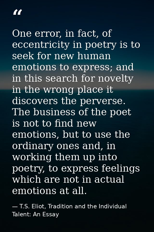 One error, in fact, of eccentricity in poetry is to seek for new human emotions to express; and in this search for novel — T.S. Eliot, Tradition and the Individual Talent: An Essay