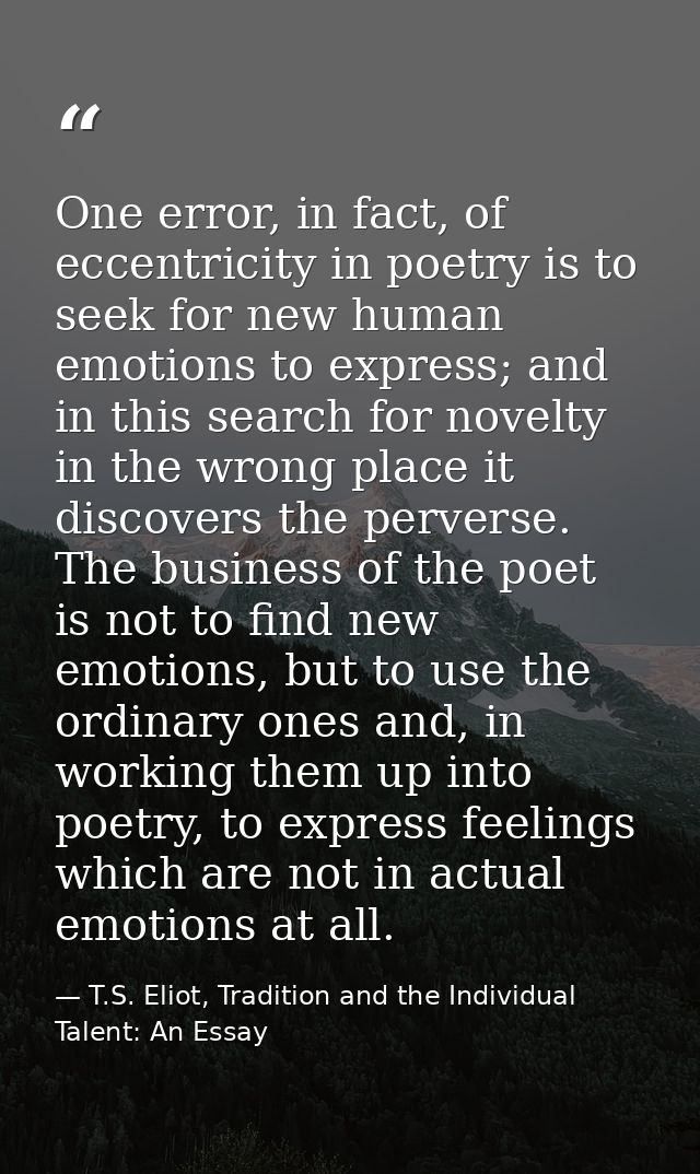 One error, in fact, of eccentricity in poetry is to seek for new human emotions to express; and in this search for novel — T.S. Eliot, Tradition and the Individual Talent: An Essay