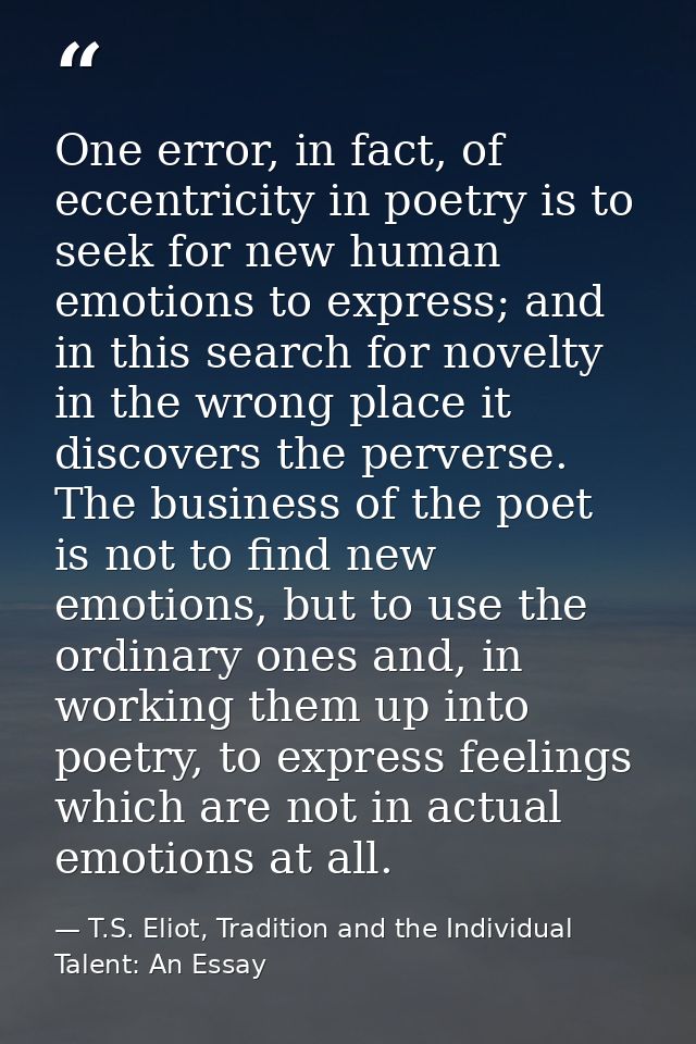 One error, in fact, of eccentricity in poetry is to seek for new human emotions to express; and in this search for novel — T.S. Eliot, Tradition and the Individual Talent: An Essay