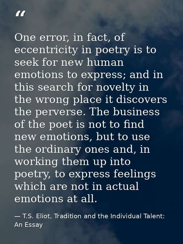 One error, in fact, of eccentricity in poetry is to seek for new human emotions to express; and in this search for novel — T.S. Eliot, Tradition and the Individual Talent: An Essay