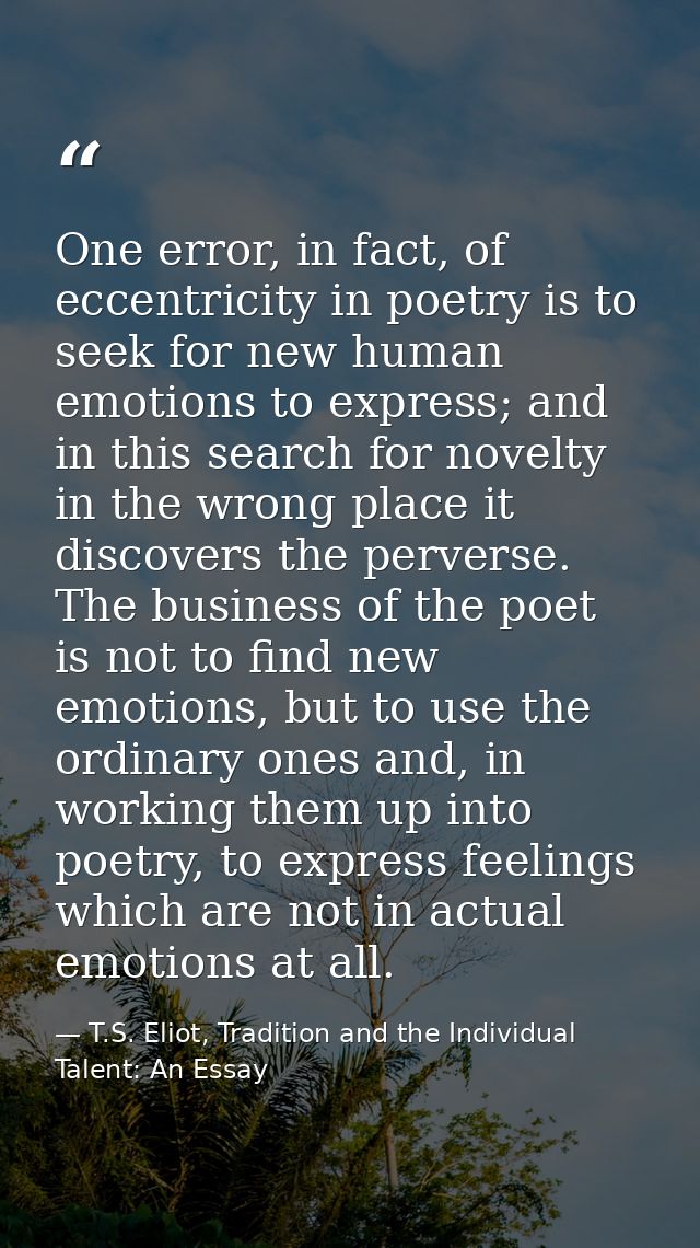 One error, in fact, of eccentricity in poetry is to seek for new human emotions to express; and in this search for novel — T.S. Eliot, Tradition and the Individual Talent: An Essay