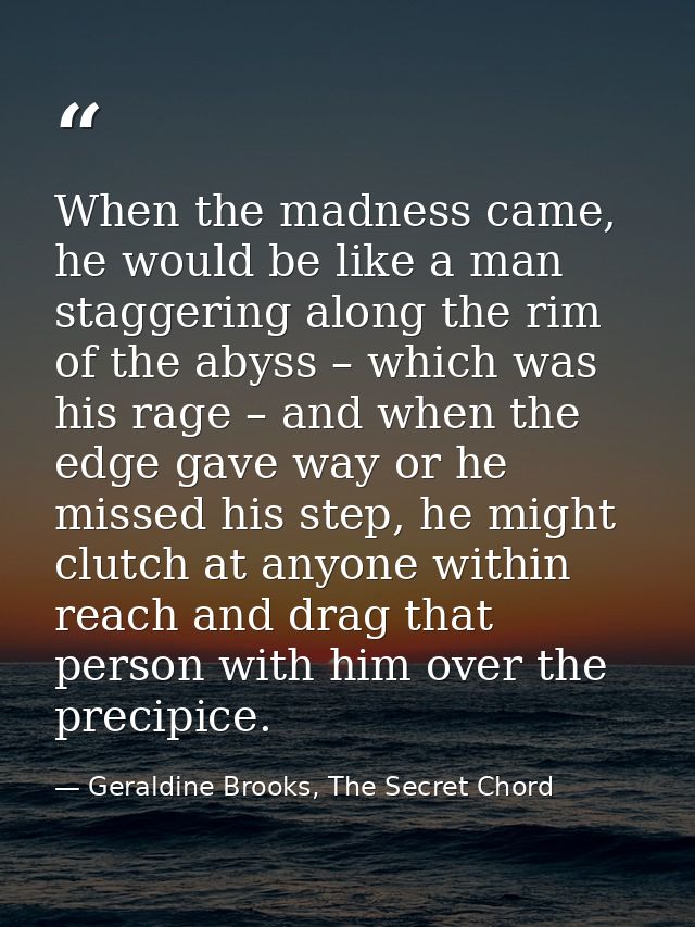 When the madness came, he would be like a man staggering along the rim of the abyss – which was his rage – and when the  — Geraldine Brooks, The Secret Chord
